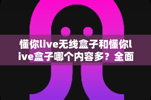 懂你live无线盒子和懂你live盒子哪个内容多？全面对比解析助你选购不迷路