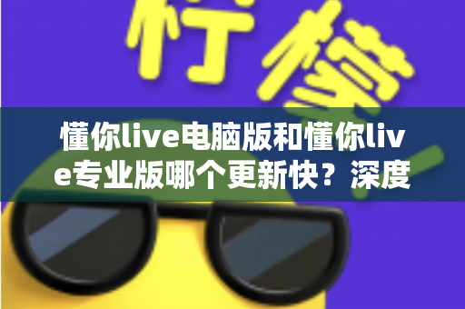 懂你live电脑版和懂你live专业版哪个更新快?深度解析更新频率与版本选择全攻略 懂你live电脑版和懂你live专业版哪个更新快?深度解析更新频率与版本选择全攻略