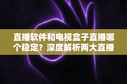 直播软件和电视盒子直播哪个稳定？深度解析两大直播方案的稳定性差异与选购建议