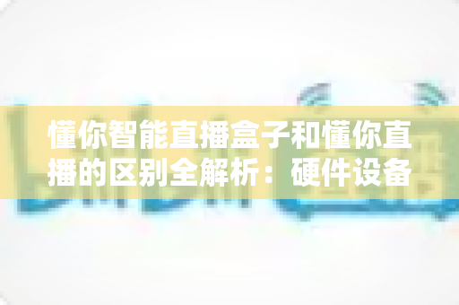 懂你智能直播盒子和懂你直播的区别全解析:硬件设备与直播软件深度对比选购指南 懂你智能直播盒子和懂你直播的区别全解析:硬件设备与直播软件深度对比选购指南