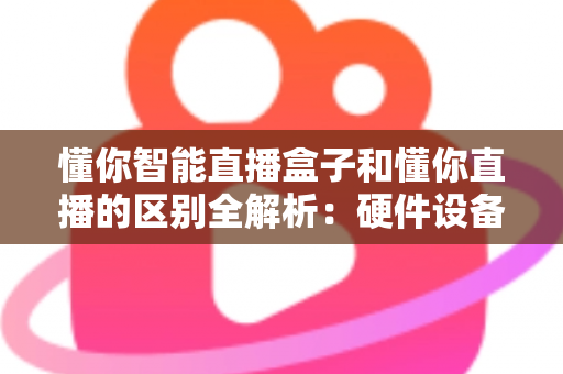懂你智能直播盒子和懂你直播的区别全解析：硬件设备与直播软件深度对比选购指南