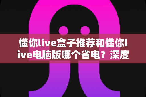 懂你live盒子推荐和懂你live电脑版哪个省电?深度功耗对比与实用选购指南 懂你live盒子推荐和懂你live电脑版哪个省电?深度功耗对比与实用选购指南