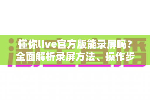 懂你live官方版能录屏吗?全面解析录屏方法、操作步骤与注意事项 懂你live官方版能录屏吗?全面解析录屏方法、操作步骤与注意事项