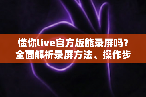 懂你live官方版能录屏吗？全面解析录屏方法、操作步骤与注意事项