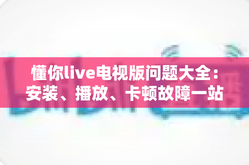 懂你live电视版问题大全：安装、播放、卡顿故障一站式排查解决指南