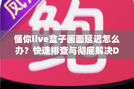 懂你live盒子画面延迟怎么办？快速排查与彻底解决Delay问题的完整指南