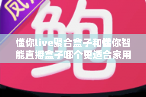 懂你live聚合盒子和懂你智能直播盒子哪个更适合家用？家用电视盒子选购深度对比全指南