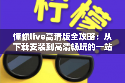 懂你live高清版全攻略:从下载安装到高清畅玩的一站式实用指南 懂你live高清版全攻略:从下载安装到高清畅玩的一站式实用指南