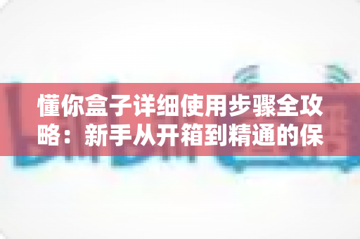 懂你盒子详细使用步骤全攻略：新手从开箱到精通的保姆级操作指南