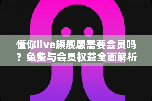 懂你live旗舰版需要会员吗？免费与会员权益全面解析指南