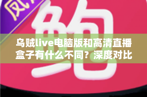 乌贼live电脑版和高清直播盒子有什么不同？深度对比解析，帮你找到最适合的直播观看方案