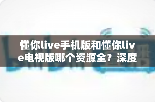 懂你live手机版和懂你live电视版哪个资源全？深度对比解析，帮你选对版本不踩坑