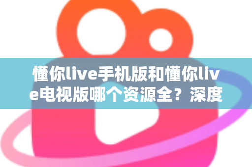 懂你live手机版和懂你live电视版哪个资源全？深度对比解析，帮你选对版本不踩坑