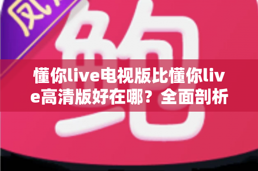 懂你live电视版比懂你live高清版好在哪?全面剖析大屏观影的五大核心优势与选购指南 懂你live电视版比懂你live高清版好在哪?全面剖析大屏观影的五大核心优势与选购指南