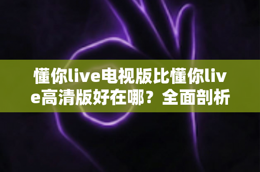 懂你live电视版比懂你live高清版好在哪？全面剖析大屏观影的五大核心优势与选购指南