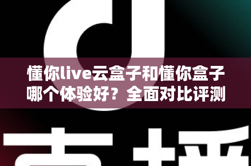 懂你live云盒子和懂你盒子哪个体验好？全面对比评测与选购指南