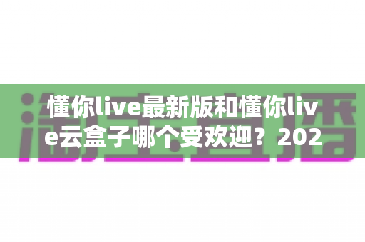 懂你live最新版和懂你live云盒子哪个受欢迎?2024年全方位对比解析与选购指南 懂你live最新版和懂你live云盒子哪个受欢迎?2024年全方位对比解析与选购指南