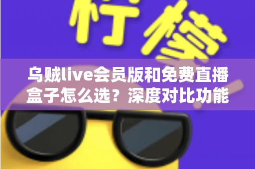 乌贼live会员版和免费直播盒子怎么选？深度对比功能、价格与使用体验的完整选购指南