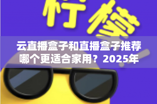 云直播盒子和直播盒子推荐哪个更适合家用？2025年家庭选购全攻略指南