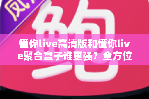 懂你live高清版和懂你live聚合盒子谁更强？全方位深度对比评测，看完不再纠结怎么选