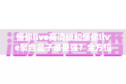 懂你live高清版和懂你live聚合盒子谁更强？全方位深度对比评测，看完不再纠结怎么选