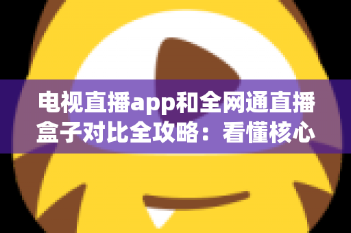 电视直播app和全网通直播盒子对比全攻略：看懂核心差异，家庭大屏观影少走弯路