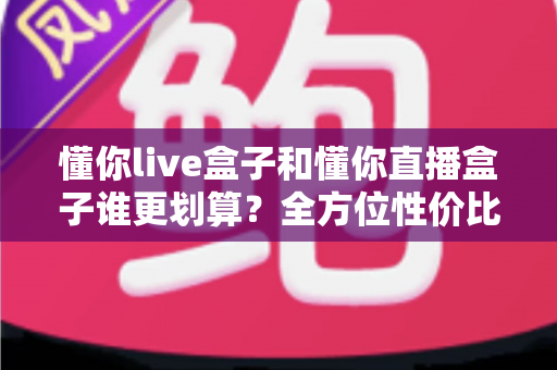 懂你live盒子和懂你直播盒子谁更划算?全方位性价比对比帮你选出最适合的一款 懂你live盒子和懂你直播盒子谁更划算?全方位性价比对比帮你选出最适合的一款