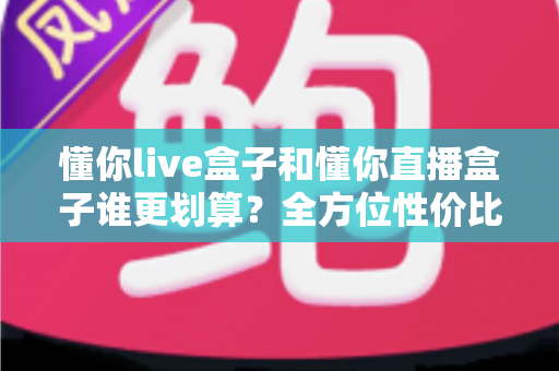 懂你live盒子和懂你直播盒子谁更划算？全方位性价比对比帮你选出最适合的一款