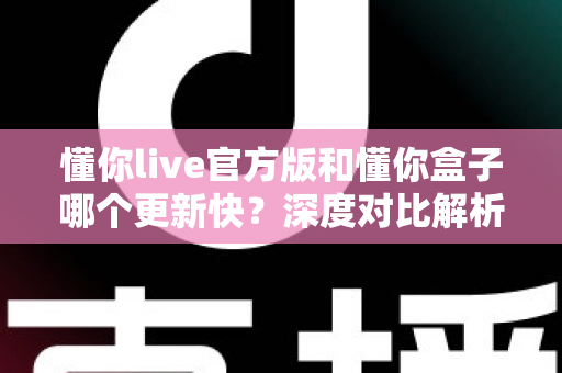 懂你live官方版和懂你盒子哪个更新快？深度对比解析与选择指南