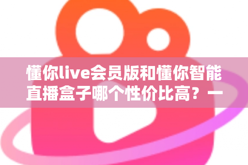 懂你live会员版和懂你智能直播盒子哪个性价比高？一篇文章帮你算清这笔账