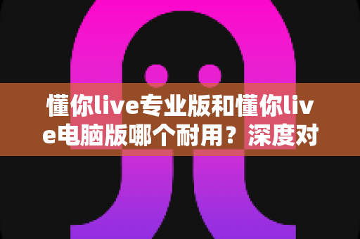 懂你live专业版和懂你live电脑版哪个耐用？深度对比测评助你选对版本