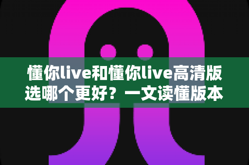 懂你live和懂你live高清版选哪个更好？一文读懂版本差异，助你轻松做出最佳选择