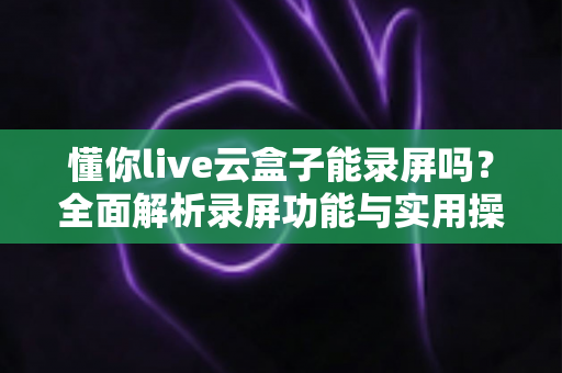 懂你live云盒子能录屏吗?全面解析录屏功能与实用操作指南 懂你live云盒子能录屏吗?全面解析录屏功能与实用操作指南