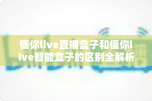 懂你live直播盒子和懂你live智能盒子的区别全解析:一篇看懂,选对不踩坑 懂你live直播盒子和懂你live智能盒子的区别全解析:一篇看懂,选对不踩坑
