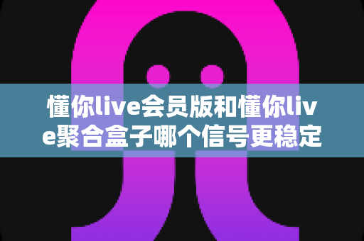 懂你live会员版和懂你live聚合盒子哪个信号更稳定?一站式深度对比与选购避坑指南 懂你live会员版和懂你live聚合盒子哪个信号更稳定?一站式深度对比与选购避坑指南