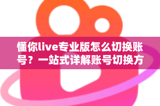 懂你live专业版怎么切换账号?一站式详解账号切换方法、常见问题与安全指南 懂你live专业版怎么切换账号?一站式详解账号切换方法、常见问题与安全指南