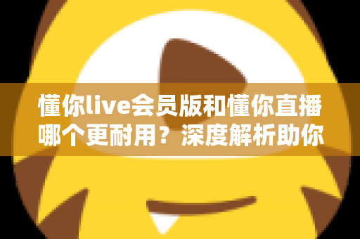 懂你live会员版和懂你直播哪个更耐用?深度解析助你选出长久好用的版本 懂你live会员版和懂你直播哪个更耐用?深度解析助你选出长久好用的版本