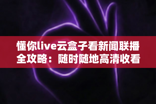 懂你live云盒子看新闻联播全攻略:随时随地高清收看《新闻联播》的完整指南 懂你live云盒子看新闻联播全攻略:随时随地高清收看《新闻联播》的完整指南