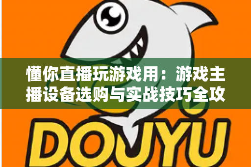 懂你直播玩游戏用:游戏主播设备选购与实战技巧全攻略 懂你直播玩游戏用:游戏主播设备选购与实战技巧全攻略