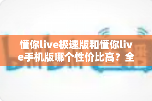 懂你live极速版和懂你live手机版哪个性价比高?全方位对比评测帮你选出最适合自己的版本 懂你live极速版和懂你live手机版哪个性价比高?全方位对比评测帮你选出最适合自己的版本