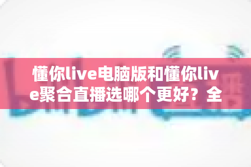 懂你live电脑版和懂你live聚合直播选哪个更好？全面深度对比解析，帮你一步到位选对直播观看工具