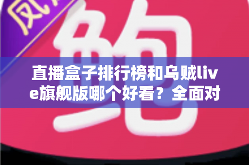 直播盒子排行榜和乌贼live旗舰版哪个好看？全面对比助你找到理想选择