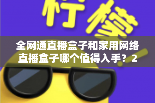 全网通直播盒子和家用网络直播盒子哪个值得入手？2025最新选购指南与深度对比分析