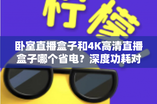 卧室直播盒子和4K高清直播盒子哪个省电？深度功耗对比与省电选购全攻略