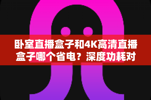 卧室直播盒子和4K高清直播盒子哪个省电？深度功耗对比与省电选购全攻略