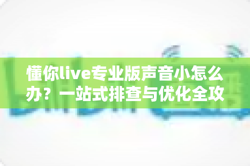 懂你live专业版声音小怎么办？一站式排查与优化全攻略