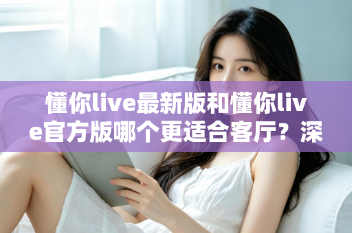 懂你live最新版和懂你live官方版哪个更适合客厅？深度对比解析，助你打造极致客厅影音新体验