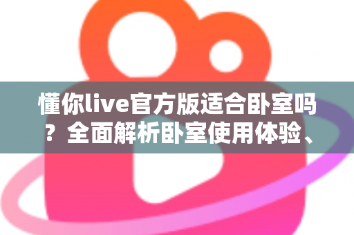 懂你live官方版适合卧室吗?全面解析卧室使用体验、优势与注意事项 懂你live官方版适合卧室吗?全面解析卧室使用体验、优势与注意事项