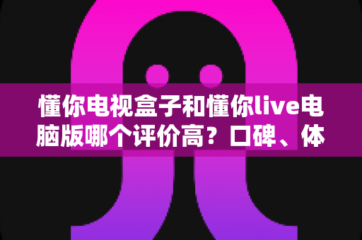 懂你电视盒子和懂你live电脑版哪个评价高?口碑、体验与选购深度对比全解析 懂你电视盒子和懂你live电脑版哪个评价高?口碑、体验与选购深度对比全解析
