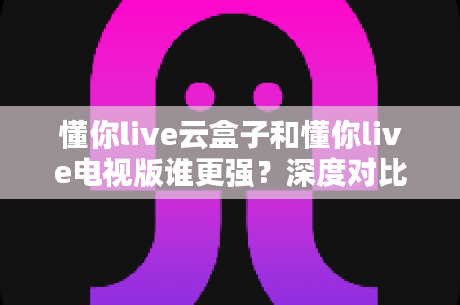 懂你live云盒子和懂你live电视版谁更强？深度对比帮你选对不踩坑